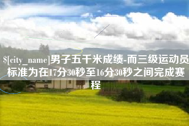 安徽男子五千米成绩-而三级运动员标准为在17分30秒至16分30秒之间完成赛程