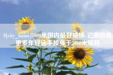 安徽5000米国内最好成绩-它激励着更多年轻选手投身于5000米项目