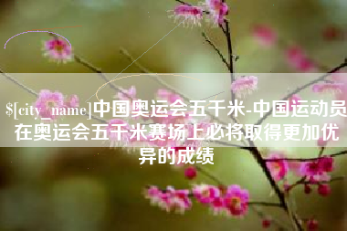 安徽中国奥运会五千米-中国运动员在奥运会五千米赛场上必将取得更加优异的成绩