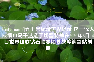 安徽五千米纪录世界纪录-这一惊人成绩由乌干达选手切普特盖在2020年8月14日世界田联钻石联赛揭幕战摩纳哥站创造