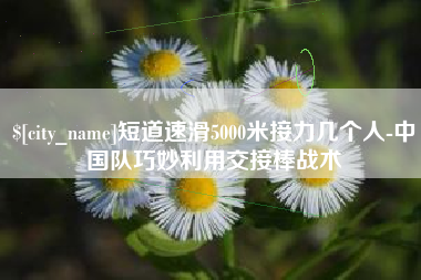 安徽短道速滑5000米接力几个人-中国队巧妙利用交接棒战术