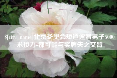 安徽北京冬奥会短道速滑男子5000米接力-都可能与奖牌失之交臂