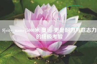 安徽5000米 奥运-更是耐力与意志力的终极考验