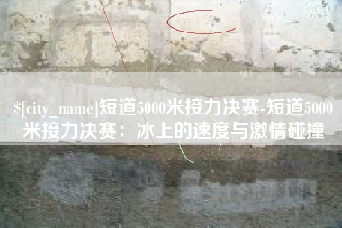 安徽短道5000米接力决赛-短道5000米接力决赛：冰上的速度与激情碰撞