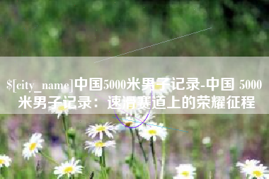 安徽中国5000米男子记录-中国 5000 米男子记录：速滑赛道上的荣耀征程