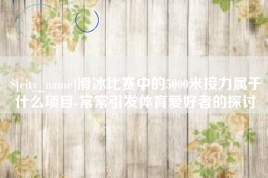 安徽滑冰比赛中的5000米接力属于什么项目-常常引发体育爱好者的探讨