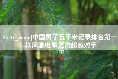 安徽中国男子五千米记录排名第一-以风驰电掣之势超越对手
