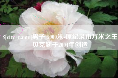安徽男子 5000米-原纪录由万米之王贝克勒于2004年创造