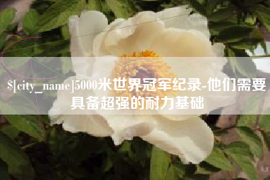 安徽5000米世界冠军纪录-他们需要具备超强的耐力基础
