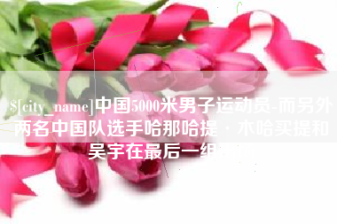 安徽中国5000米男子运动员-而另外两名中国队选手哈那哈提·木哈买提和吴宇在最后一组出场