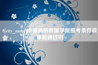安徽中国消防救援学院报考条件政审能通过吗